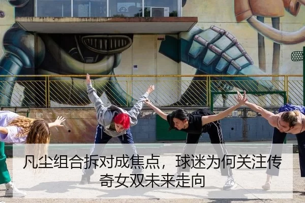 凡尘组合拆对成焦点，球迷为何关注传奇女双未来走向